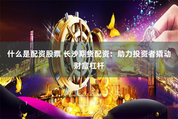 什么是配资股票 长沙期货配资：助力投资者撬动财富杠杆