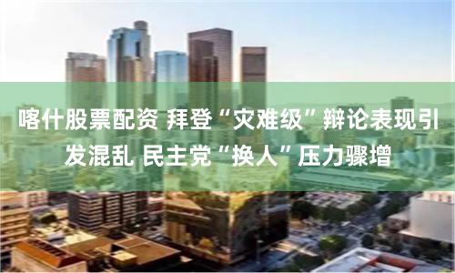 喀什股票配资 拜登“灾难级”辩论表现引发混乱 民主党“换人”压力骤增