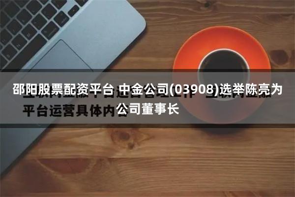 邵阳股票配资平台 中金公司(03908)选举陈亮为公司董事长