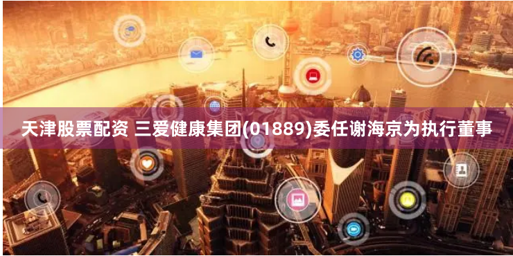 天津股票配资 三爱健康集团(01889)委任谢海京为执行董事