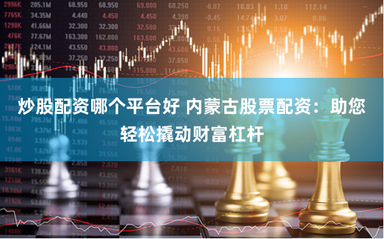 炒股配资哪个平台好 内蒙古股票配资：助您轻松撬动财富杠杆