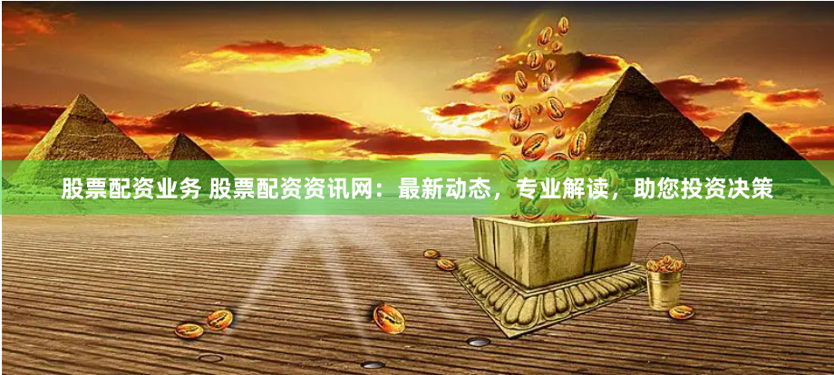 股票配资业务 股票配资资讯网：最新动态，专业解读，助您投资决策
