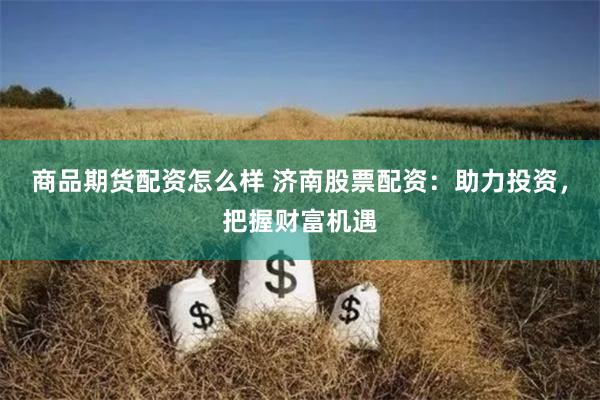 商品期货配资怎么样 济南股票配资：助力投资，把握财富机遇