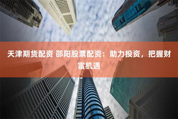 天津期货配资 邵阳股票配资：助力投资，把握财富机遇