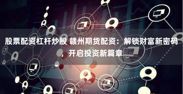 股票配资杠杆炒股 赣州期货配资：解锁财富新密码，开启投资新篇章