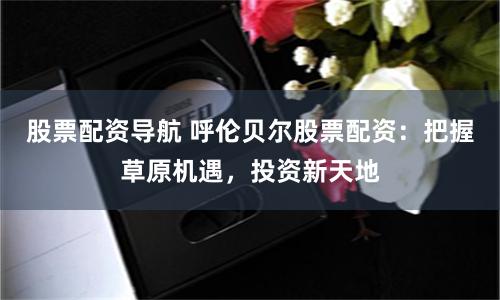 股票配资导航 呼伦贝尔股票配资：把握草原机遇，投资新天地