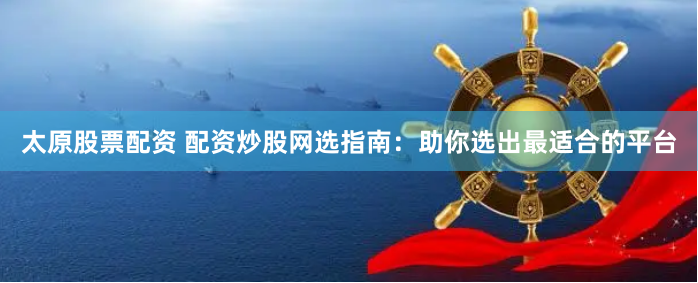 太原股票配资 配资炒股网选指南：助你选出最适合的平台