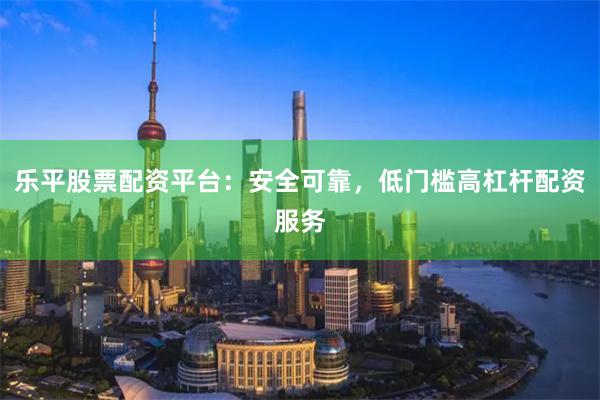 乐平股票配资平台：安全可靠，低门槛高杠杆配资服务